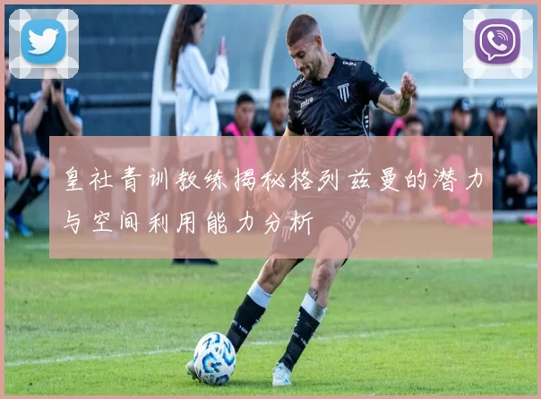 皇社青训教练揭秘格列兹曼的潜力与空间利用能力分析