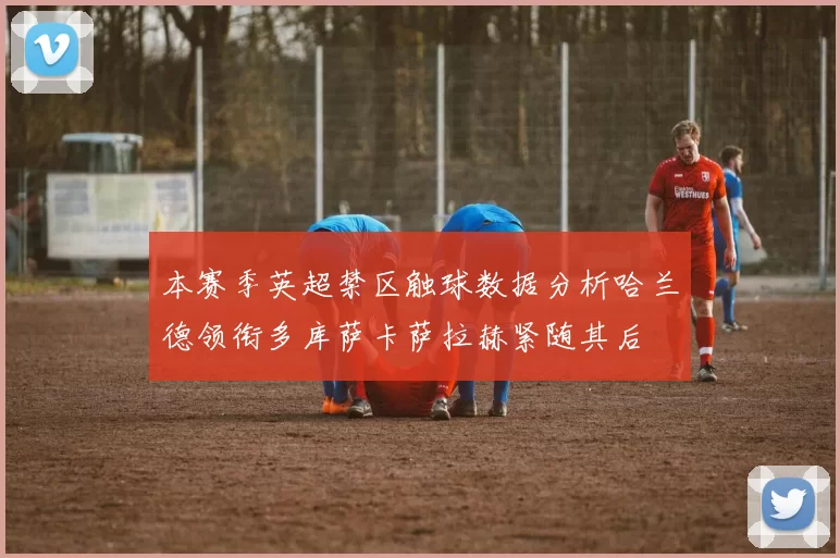 本赛季英超禁区触球数据分析哈兰德领衔多库萨卡萨拉赫紧随其后