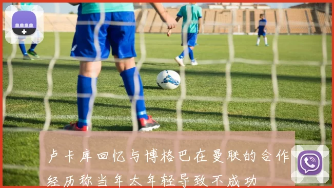 卢卡库回忆与博格巴在曼联的合作经历称当年太年轻导致不成功