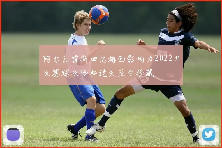 阿尔瓦雷斯回忆梅西影响力2022年决赛球衣险些遗失至今珍藏