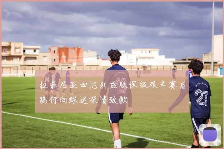 拉菲尼亚回忆利兹联保级艰辛赛后跪行向球迷深情致歉