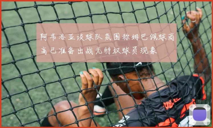 阿韦洛亚谈球队氛围称姆巴佩球商高已准备出战无特权球员现象
