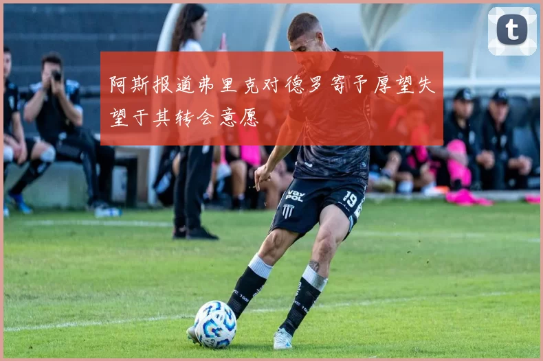 阿斯报道弗里克对德罗寄予厚望失望于其转会意愿