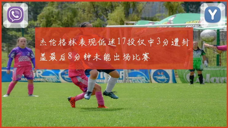杰伦格林表现低迷17投仅中3分遭封盖最后8分钟未能出场比赛