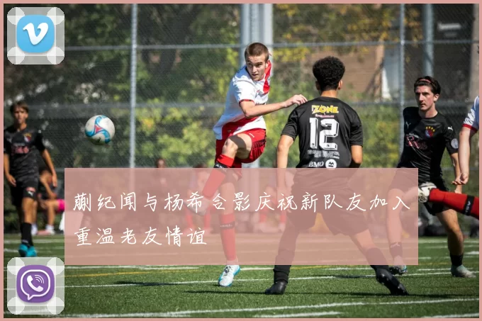 蒯纪闻与杨希合影庆祝新队友加入重温老友情谊