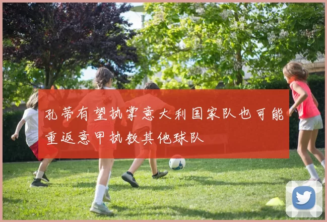 孔蒂有望执掌意大利国家队也可能重返意甲执教其他球队