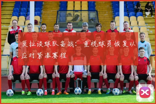 莫拉谈球队备战：重视球员恢复以应对紧凑赛程