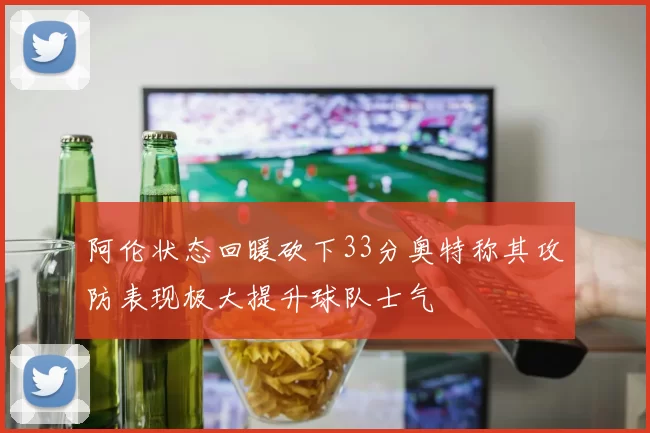 阿伦状态回暖砍下33分奥特称其攻防表现极大提升球队士气