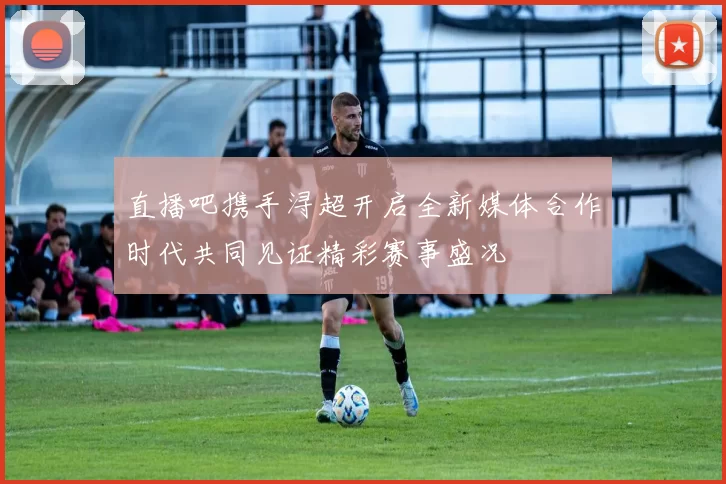 直播吧携手浔超开启全新媒体合作时代共同见证精彩赛事盛况