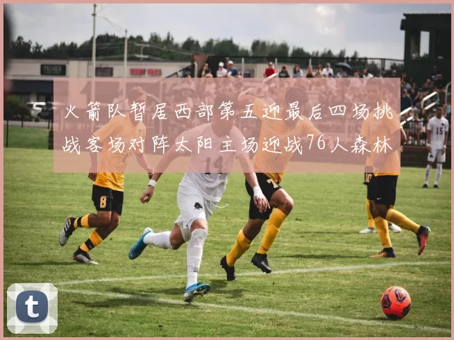 火箭队暂居西部第五迎最后四场挑战客场对阵太阳主场迎战76人森林狼与灰熊